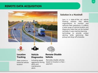REMOTE DATA ACQUISITION
Location
Tracking
View current or
historical vehicle
location
Vehicle
Diagnostics
Including speed,
aggressive driving
alerts and
maintenance
alerts
Remote Disable
Vehicle
Remotely disable vehicles
based on location or Non -
payment
Solution in a Nutshell
Lynx is a state-of-the art vehicle
tracking solution that allows
organizations to monitor and
optimize fleet operations. It collects
a wide range of vehicle location and
diagnostics data that can be tracked
remotely. It uses machine learning
technology to provide unique
alerting while optimizing fleet
pickup and drop-off schedules.
10
 
