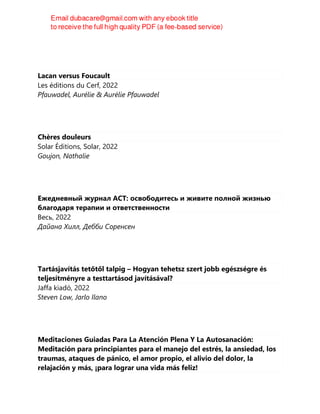 Lacan versus Foucault
Les éditions du Cerf, 2022
Pfauwadel, Aurélie & Aurélie Pfauwadel
Chères douleurs
Solar Éditions, Solar, 2022
Goujon, Nathalie
Ежедневный журнал ACT: освободитесь и живите полной жизнью
благодаря терапии и ответственности
Весь, 2022
Дайана Хилл, Дебби Соренсен
Tartásjavítás tetőtől talpig – Hogyan tehetsz szert jobb egészségre és
teljesítményre a testtartásod javításával?
Jaffa kiadó, 2022
Steven Low, Jarlo Ilano
Meditaciones Guiadas Para La Atención Plena Y La Autosanación:
Meditación para principiantes para el manejo del estrés, la ansiedad, los
traumas, ataques de pánico, el amor propio, el alivio del dolor, la
relajación y más, ¡para lograr una vida más feliz!
 