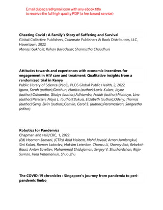 Cheating Covid : A Family's Story of Suffering and Survival
Global Collective Publishers, Casemate Publishers & Book Distributors, LLC,
Havertown, 2022
Manasi Gokhale; Rohan Bavadekar; Sharmistha Chaudhuri
Attitudes towards and experiences with economic incentives for
engagement in HIV care and treatment: Qualitative insights from a
randomized trial in Kenya
Public Library of Science (PLoS), PLOS Global Public Health, 2, 2022
Iguna, Sarah (author);Getahun, Monica (author);Lewis-Kulzer, Jayne
(author);Odhiambo, Gladys (author);Adhiambo, Fridah (author);Montoya, Lina
(author);Petersen, Maya L. (author);Bukusi, Elizabeth (author);Odeny, Thomas
(author);Geng, Elvin (author);Camlin, Carol S. (author);Paramasivan, Sangeetha
(editor)
Robotics for Pandemics
Chapman and Hall/CRC, 1, 2022
(Ed) Hooman Samani, (CTRs) Abid Haleem, Mohd Javaid, Arnon Jumlongkul,
Sini Kolari, Roman Lakovlev, Maksim Letenkov, Chunxu Li, Shanay Rab, Rebekah
Rousi, Anton Saveliev, Mohammad Shidujaman, Sergey V. Shushardzhan, Rajiv
Suman, Irina Vatamaniuk, Shuo Zhu
The COVID-19 chronicles : Singapore's journey from pandemia to peri-
pandemic limbo
 