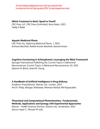 Which Treatment Is Best?: Spoof or Proof?
CRC Press LLC, CRC Press (Unlimited), Boca Raton, 2023
Teddy F Bader
Aquatic Medicinal Plants
CRC Press Inc, Exploring Medicinal Plants, 1, 2023
Archana Bachheti, Rakesh Kumar Bachheti, Azamal Husen
Cognitive Functioning in Schizophrenia: Leveraging the RDoC Framework
Springer International Publishing AG, Current Topics in Behavioral
Neurosciences, Current Topics in Behavioral Neurosciences, 63, 2023
Deanna M. Barch; Jared W. Young
A Handbook of Artificial Intelligence in Drug Delivery
Academic Press/Elsevier, Elsevier Ltd., London, 2023
Anil K. Philip; Aliasgar Shahiwala; Mamoon Rashid; Md Faiyazuddin
Theoretical and Computational Photochemistry : Fundamentals,
Methods, Applications and Synergy with Experimental Approaches
Elsevier - Health Sciences Division, Elsevier Ltd., Amsterdam, 2023
Garcia-Iriepa C., Marazzi M. (ed.)
 