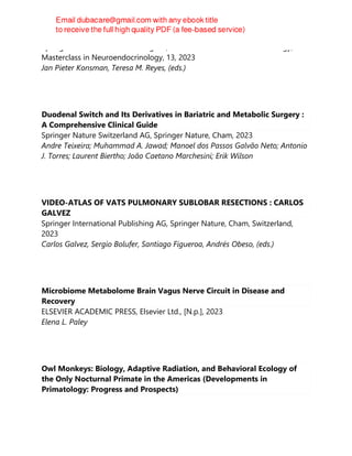 Springer International Publishing AG, Masterclass in Neuroendocrinology,
Masterclass in Neuroendocrinology, 13, 2023
Jan Pieter Konsman, Teresa M. Reyes, (eds.)
Duodenal Switch and Its Derivatives in Bariatric and Metabolic Surgery :
A Comprehensive Clinical Guide
Springer Nature Switzerland AG, Springer Nature, Cham, 2023
Andre Teixeira; Muhammad A. Jawad; Manoel dos Passos Galvão Neto; Antonio
J. Torres; Laurent Biertho; João Caetano Marchesini; Erik Wilson
VIDEO-ATLAS OF VATS PULMONARY SUBLOBAR RESECTIONS : CARLOS
GALVEZ
Springer International Publishing AG, Springer Nature, Cham, Switzerland,
2023
Carlos Galvez, Sergio Bolufer, Santiago Figueroa, Andrés Obeso, (eds.)
Microbiome Metabolome Brain Vagus Nerve Circuit in Disease and
Recovery
ELSEVIER ACADEMIC PRESS, Elsevier Ltd., [N.p.], 2023
Elena L. Paley
Owl Monkeys: Biology, Adaptive Radiation, and Behavioral Ecology of
the Only Nocturnal Primate in the Americas (Developments in
Primatology: Progress and Prospects)
 
