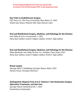 Key Trials in Cardiothoracic Surgery
CRC Press LLC, CRC Press (Unlimited), Boca Raton, FL, 2023
Ghaith Isam Qsous, Malcolm Will, Vipin Zamvar, (eds.)
Oral and Maxillofacial Surgery, Medicine, and Pathology for the Clinician
John Wiley & Sons, Incorporated, 1, 2023
Harry Dym (editor), Leslie R. Halpern (editor), Orrett E. Ogle (editor)
Oral and Maxillofacial Surgery, Medicine, and Pathology for the Clinician
Wiley-Blackwell, John Wiley & Sons, Inc., Hoboken, New Jersey, 2023
Harry Dym (editor), Leslie R. Halpern (editor), Orrett E. Ogle (editor)
Breast surgery
Springer Berlin / Heidelberg, Springer Nature, Berlin, 2023
Hisham Fansa, Christoph Heitmann
Androgenetic Alopecia From A to Z. Volume 3. Hair Restoration Surgery,
Alternative Treatments, and Hair Care
Springer Nature Switzerland AG, 1, 2023
Konstantinos Anastassakis
 