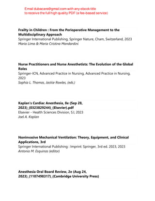 Frailty in Children : From the Perioperative Management to the
Multidisciplinary Approach
Springer International Publishing, Springer Nature, Cham, Switzerland, 2023
Mario Lima & Maria Cristina Mondardini
Nurse Practitioners and Nurse Anesthetists: The Evolution of the Global
Roles
Springer-ICN, Advanced Practice in Nursing, Advanced Practice in Nursing,
2023
Sophia L. Thomas, Jackie Rowles, (eds.)
Kaplan's Cardiac Anesthesia, 8e (Sep 28,
2023)_(0323829244)_(Elsevier).pdf
Elsevier - Health Sciences Division, S.l, 2023
Joel A. Kaplan
Noninvasive Mechanical Ventilation: Theory, Equipment, and Clinical
Applications, 3rd
Springer International Publishing : Imprint: Springer, 3rd ed. 2023, 2023
Antonio M. Esquinas (editor)
Anesthesia Oral Board Review, 2e (Aug 24,
2023)_(1107498317)_(Cambridge University Press)
 