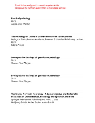 Practical pathology
2023
Aldred Scott Warthin
The Pathology of Desire in Daphne du Maurier’s Short Stories
Lexington Books/Fortress Academic, Rowman & Littlefield Publishing, Lanham,
2023
Setara Pracha
Some possible bearings of genetics on pathology
2023
Thomas Hunt Morgan
Some possible bearings of genetics on pathology
2023
Thomas Hunt Morgan
The Cranial Nerves in Neurology : A Comprehensive and Systematic
Evaluation of Cranial Nerves, Pathology and Specific Conditions
Springer International Publishing AG, Nov 21, 2023
Wolfgang Grisold, Walter Struhal, Anna Grisold
 