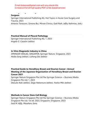 Oncologic Surgical Emergencies : A Practical Guide for the General
Surgeon
Springer International Publishing AG, Hot Topics in Acute Care Surgery and
Trauma, 2023
Antonio Tarasconi, Simona Bui, Mircea Chirica, Gaël Roth, Jeffry Nahmias, (eds.)
Practical Manual of Pleural Pathology
Springer International Publishing AG, 1, 2023
Angelo G. Casalini (editor)
In Vitro Diagnostic Industry in China
SPRINGER VERLAG, SINGAPOR, Springer Nature, Singapore, 2023
Haibo Song (editor), Lizhong Dai (editor)
Practical Guide to Hereditary Breast and Ovarian Cancer : Annual
Meeting of the Japanese Organization of Hereditary Breast and Ovarian
Cancer 2021
Springer Nature Singapore Pte Ltd Fka Springer Science + Business Media
Singapore Pte Ltd, 1, 2023
Daisuke Aoki (editor), Seigo Nakamura (editor), Yoshio Miki (editor)
Methods in Cancer Stem Cell Biology
Springer Nature Singapore Pte Ltd Fka Springer Science + Business Media
Singapore Pte Ltd, 1st ed. 2023, Singapore, Singapore, 2023
Said M. Afify, Masaharu Seno
 