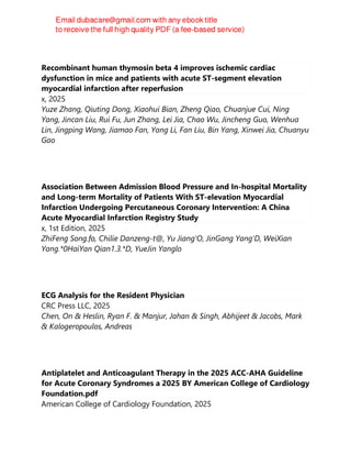 Recombinant human thymosin beta 4 improves ischemic cardiac
dysfunction in mice and patients with acute ST-segment elevation
myocardial infarction after reperfusion
x, 2025
Yuze Zhang, Qiuting Dong, Xiaohui Bian, Zheng Qiao, Chuanjue Cui, Ning
Yang, Jincan Liu, Rui Fu, Jun Zhang, Lei Jia, Chao Wu, Jincheng Guo, Wenhua
Lin, Jingping Wang, Jiamao Fan, Yang Li, Fan Liu, Bin Yang, Xinwei Jia, Chuanyu
Gao
Association Between Admission Blood Pressure and In-hospital Mortality
and Long-term Mortality of Patients With ST-elevation Myocardial
Infarction Undergoing Percutaneous Coronary Intervention: A China
Acute Myocardial Infarction Registry Study
x, 1st Edition, 2025
ZhiFeng Song.fo, Chilie Danzeng-t@, Yu Jiang'O, JinGang Yang'D, WeiXian
Yang.*0HaiYan Qian1.3.*D, YueJin Yanglo
ECG Analysis for the Resident Physician
CRC Press LLC, 2025
Chen, On & Heslin, Ryan F. & Manjur, Jahan & Singh, Abhijeet & Jacobs, Mark
& Kalogeropoulos, Andreas
Antiplatelet and Anticoagulant Therapy in the 2025 ACC-AHA Guideline
for Acute Coronary Syndromes a 2025 BY American College of Cardiology
Foundation.pdf
American College of Cardiology Foundation, 2025
 