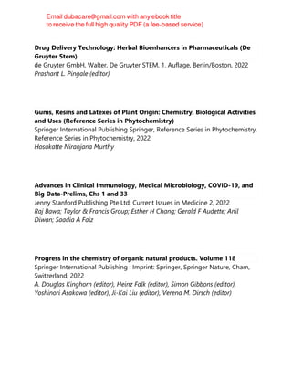 Drug Delivery Technology: Herbal Bioenhancers in Pharmaceuticals (De
Gruyter Stem)
de Gruyter GmbH, Walter, De Gruyter STEM, 1. Auflage, Berlin/Boston, 2022
Prashant L. Pingale (editor)
Gums, Resins and Latexes of Plant Origin: Chemistry, Biological Activities
and Uses (Reference Series in Phytochemistry)
Springer International Publishing Springer, Reference Series in Phytochemistry,
Reference Series in Phytochemistry, 2022
Hosakatte Niranjana Murthy
Advances in Clinical Immunology, Medical Microbiology, COVID-19, and
Big Data-Prelims, Chs 1 and 33
Jenny Stanford Publishing Pte Ltd, Current Issues in Medicine 2, 2022
Raj Bawa; Taylor & Francis Group; Esther H Chang; Gerald F Audette; Anil
Diwan; Saadia A Faiz
Progress in the chemistry of organic natural products. Volume 118
Springer International Publishing : Imprint: Springer, Springer Nature, Cham,
Switzerland, 2022
A. Douglas Kinghorn (editor), Heinz Falk (editor), Simon Gibbons (editor),
Yoshinori Asakawa (editor), Ji-Kai Liu (editor), Verena M. Dirsch (editor)
 