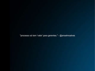"processo só tem 'valor' para gerentes." - @anselmoalves 