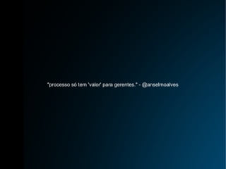 "processo só tem 'valor' para gerentes." - @anselmoalves 