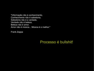 Processo é bullshit! "Informação não é conhecimento, Conhecimento não é sabedoria,  Sabedoria não é a verdade, Verdade não é beleza, Beleza não é amor, Amor não é música... Música é o melhor." Frank Zappa 