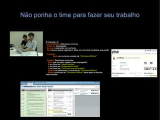 Não ponha o time para fazer seu trabalho # language: pt Funcionalidade:  Selecionar curriculo Como um  empregador Eu quero  selecionar um curriculo Para  que eu possa organizar e listar os currículos recebidos que preferi  Contexto: Dado  um curriculo enviado de  "Christiano Milfont" Cenário:  Selecionar currículos Dado  que eu estou logado como empregador E  eu clicar em  "Vagas abertas" E  eu clicar em  "Programador Rails" E  eu clicar em  "Currículos encaminhados" Quando  eu selecionar o curriculo de  "Christiano Milfont" Então  o curriculo de  "Christiano Milfont"  deve estar na lista de selecionados 
