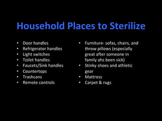 •  Door	handles	
•  Refrigerator	handles	
•  Light	switches	
•  Toilet	handles	
•  Faucets/Sink	handles	
•  Countertops	
•  Trashcans	
•  Remote	controls	
•  Furniture-	sofas,	chairs,	and	
throw	pillows	(especially	
great	after	someone	in	
family	ahs	been	sick)	
•  Stinky	shoes	and	athletic	
gear	
•  Mattress	
•  Carpet	&	rugs	
Household	Places	to	Sterilize	
 