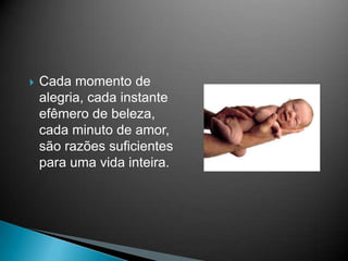 Cada momento de alegria, cada instante efêmero de beleza, cada minuto de amor, são razões suficientes para uma vida inteira.