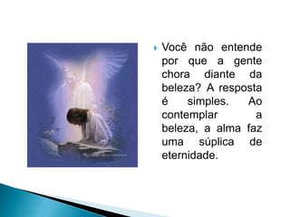 Você não entende por que a gente chora diante da beleza? A resposta é simples. Ao contemplar a beleza, a alma faz uma súplica de eternidade.