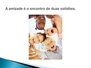 A amizade é o encontro de duas solidões.