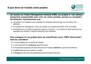 O que deve ser tratado como projeto

  De acordo ao Project Management Institute (PMI), um projeto é “um esforço
  temporário empreendido para criar um único produto, serviço ou resultado”.
  Na Anhembi, reconhecemos que:
    Um projeto é un trabalho único composto de atividades relacionadas, com principio e fim
    definidos;
    Um projeto cria “entregáveis” únicos que podem ser usados para definir o fim do projeto;
    O propósito de um projeto é atingir seu objetivo e terminar – ao contrário de fazer parte de uma
    operação que mantém o negocio adotando novos objetivos.


  Para averiguar se um projeto deve ser classificado como “PMO- Gerenciado”,
  deve-se considerar:
    O nível de risco para o estudante (cliente)
    O nível esperado de mudanças organizacionais
    A necessidade esperada da área executiva em receber relatórios e gerenciar problemas
    O custo esperado para realizar o projeto
    A duração da fase de execução/desenvolvimento/gerenciamento


                                                                     Universidade Anhembi Morumbi – Agosto 2009
 