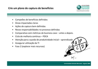 Crie um plano de captura de benefícios



   •   Campeões de benefícios definidos
   •   Áreas impactadas claras
   •   Ações de captura bem definidas
   •   Novas responsabilidades no processo definidas
   •   Comparativo com métricas de business case – antes x depois.
   •   Ciclo de melhoria continua – PDCA
   •   Atenção para a queda de produtividade inicial – aprendizado
   •   Assegurar utilização da TI
   •   Fase 2 (explorar mais recursos)




                                                        Universidade Anhembi Morumbi – Agosto 2009
 