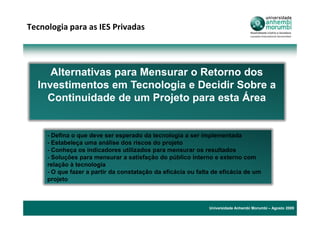 Tecnologia para as IES Privadas




     Alternativas para Mensurar o Retorno dos
  Investimentos em Tecnologia e Decidir Sobre a
    Continuidade de um Projeto para esta Área


     - Defina o que deve ser esperado da tecnologia a ser implementada
     - Estabeleça uma análise dos riscos do projeto
     - Conheça os indicadores utilizados para mensurar os resultados
     - Soluções para mensurar a satisfação do público interno e externo com
     relação à tecnologia
     - O que fazer a partir da constatação da eficácia ou falta de eficácia de um
     projeto



                                                              Universidade Anhembi Morumbi – Agosto 2009
 