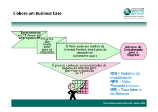 Elabore um Business Case



    Investimentos
  em TI devem ser
   empregados em Projetos
                    que
                  trarão
                   Valor        O Valor pode ser medido de                     Retorno do
                  para as      diversas formas, mas é preciso                 Investimento
                 empresas                demonstrar                              para a
                                     claramente qual o                          Empresa


                        É preciso conhecer as necessidades de
                               negócio da empresa para
                                 justificar a aquisição
                                         de TI                   ROI = Retorno do
                                                                 Investimento
                                                                 NPV = Valor
                                                                 Presente Líquido
                                                                 IRR = Taxa Interna
                                                                 de Retorno

                                                          Universidade Anhembi Morumbi – Agosto 2009
 