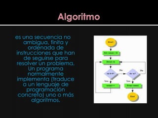 es una secuencia no
    ambigua, finita y
     ordenada de
instrucciones que han
    de seguirse para
resolver un problema.
     Un programa
     normalmente
 implementa (traduce
   a un lenguaje de
     programación
  concreto) uno o más
       algoritmos.
 