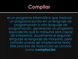 es un programa informático que traduce
  un programa escrito en un lenguaje de
     programación a otro lenguaje de
 programación, generando un programa
 equivalente que la máquina será capaz
  de interpretar. Usualmente el segundo
 lenguaje es lenguaje de máquina, pero
  también puede ser simplemente texto.
  Este proceso de traducción se conoce
           como compilación.
 