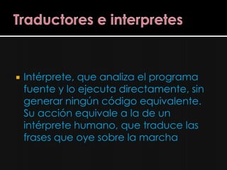    Intérprete, que analiza el programa
    fuente y lo ejecuta directamente, sin
    generar ningún código equivalente.
    Su acción equivale a la de un
    intérprete humano, que traduce las
    frases que oye sobre la marcha
 