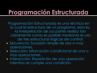 Programación Estructurada es una técnica en
  la cual la estructura de un programa, esto es,
      la interpelación de sus partes realiza tan
   claramente como es posible mediante el uso
        de tres estructuras lógicas de control:
 Secuencia: Sucesión simple de dos o mas
  operaciones.
 Selección: bifurcación condicional de una o
  mas operaciones.
 Interacción: Repetición de una operación
  mientras se cumple una condición.
 