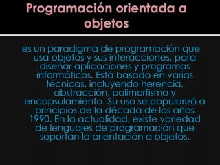 es un paradigma de programación que
   usa objetos y sus interacciones, para
     diseñar aplicaciones y programas
    informáticos. Está basado en varias
       técnicas, incluyendo herencia,
         abstracción, polimorfismo y
encapsulamiento. Su uso se popularizó a
   principios de la década de los años
 1990. En la actualidad, existe variedad
   de lenguajes de programación que
     soportan la orientación a objetos.
 