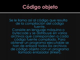 Se le llama así al código que resulta
    de la compilación del código
                fuente.
  Consiste en lenguaje máquina o
  bytecode y se distribuye en varios
 archivos que corresponden a cada
   código fuente compilado. Para
 obtener un programa ejecutable se
  han de enlazar todos los archivos
 de código objeto con un programa
       llamado enlazador (linker).
 