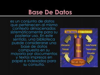 es un conjunto de datos
que pertenecen al mismo
  contexto almacenados
sistemáticamente para su
    posterior uso. En este
  sentido, una biblioteca
 puede considerarse una
       base de datos
     compuesta en su
mayoría por documentos
    y textos impresos en
 papel e indexados para
        su consulta.
 