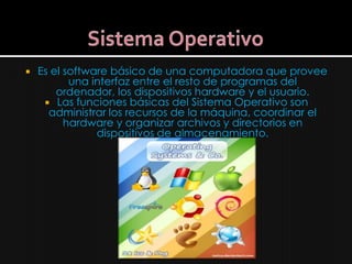    Es el software básico de una computadora que provee
           una interfaz entre el resto de programas del
        ordenador, los dispositivos hardware y el usuario.
      Las funciones básicas del Sistema Operativo son
      administrar los recursos de la máquina, coordinar el
          hardware y organizar archivos y directorios en
                dispositivos de almacenamiento.
 