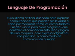 Es un idioma artificial diseñado para expresar
  computaciones que pueden ser llevadas a
 cabo por máquinas como las computadoras.
   Pueden usarse para crear programas que
  controlen el comportamiento físico y lógico
  de una máquina, para expresar algoritmos
        con precisión, o como modo de
            comunicación humana
 