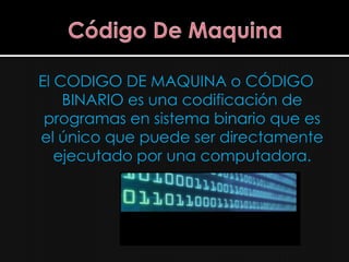 El CODIGO DE MAQUINA o CÓDIGO
    BINARIO es una codificación de
 programas en sistema binario que es
el único que puede ser directamente
   ejecutado por una computadora.
 