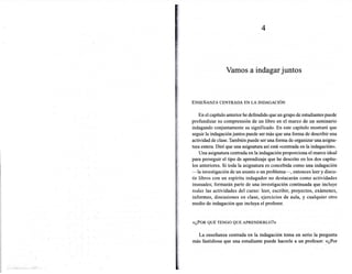 4




                       Vamos a indagar juntos



      ENSEÑANZA CENTRADA EN LA INDAGACIÓN


          En el capítulo anterior he defendido que un grupo de estudiantes puede
.    profundizar su comprensión de un libro en el marco de un seminario
      indagando conjuntamente su significado. En este capítulo mostraré que
      seguir la indagación juntos puede ser más que una forma de describir una
      actividad de clase. También puede ser una forma de organizar una asigna-
      tura entera. Diré que una asignatura así está «centrada en la indagación».
          Una asignatura centrada en la indagación proporciona el marco ideal
      para perseguir el tipo de aprendizaje que he descrito en los dos capítu-
      los anteriores. Si toda la asignatura es concebida como una indagación
      -la investigación de un asunto o un problema-,       entonces leer y discu-
      tir libros con un espíritu indagador no destacarán como actividades
      inusuales; formarán parte de una investigación continuada que incluye
      todas las actividades del curso: leer, escribir, proyectos, exámenes,
      informes, discusiones en clase, ejercicios de aula, y cualquier otro
      medio de indagación que incluya el profesor.
,
i.
0'
;:.   «¿POR QUÉ TENGO QUE APRENDERLO?»


         La enseñanza centrada en la indagación toma en serio la pregunta
      más fastidiosa que una estudiante puede hacerle a un profesor: «¿Por
 