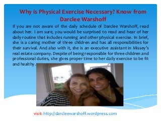 Why is Physical Exercise Necessary? Know from
Darclee Warshoff
If you are not aware of the daily schedule of Darclee Warshoff, read
about her. I am sure, you would be surprised to read and hear of her
daily routine that includes running and other physical exercise. In brief,
she is a caring mother of three children and has all responsibilities for
their survival. And also with it, she is an executive assistant in Missey’s
real estate company. Despite of being responsible for three children and
professional duties, she gives proper time to her daily exercise to be fit
and healthy.
visit: http://darcleewarshoff.wordpress.com
 