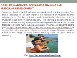 DARCLEE WARSHOFF - TOUGHNESS TRAININGAND
MUSCULAR DEVELOPMENT
Toughness training is defined as a musculoskeletal physical exercise form
that is designed to steadily improve the resistance of muscles to their
optimised level. This type of training works to gradually enlarge and build up
muscular tissue to their optimal capacity. The training is designed to boost
overall wellness in many ways possible and improves the metabolic process
that aids in burning more calories as desired. This makes it easier to control
your weight, which works well if you are looking for steady weight loss
regime that helps you get in shape and stay in shape. Stronger muscles
minimize the danger of injury caused by daily tasks or other forms of
excersing.
Visit: http://darcleewarshoff.weebly.com
 