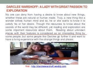 DARCLEE WARSHOFF: A LADY WITH GREAT PASSION TO
EXPLORATION
No one can deny from having a desire to know about new things,
whether these are natural or human made. Truly, a new thing like a
wonder strikes human mind and so, he or she wants to know it to
satisfy his or her desire. Though the resources to know about the
secrets of the world may be different, yet reading and exploration are
some important resources about them. Reading about unknown
places with their features is considered as an interesting thing by
some people, but some people like Darclee go further it and want to
have a living experience with the strange things and places.
Visit : http://darcleewarshoff.weebly.com
 