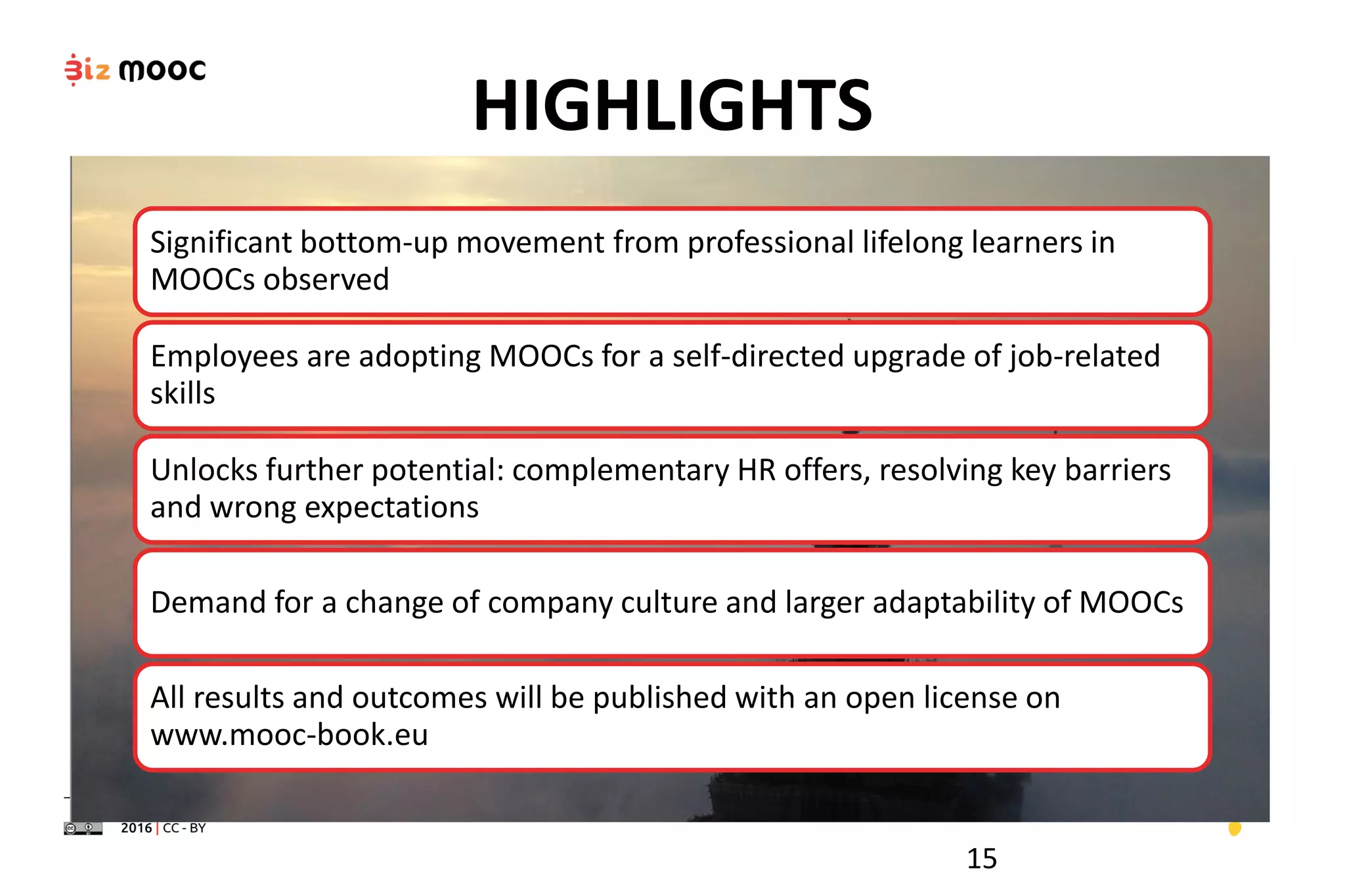 HIGHLIGHTS
Significant bottom-up movement from professional lifelong learners in
MOOCs observed
Employees are adopting MOOCs for a self-directed upgrade of job-related
skills
Unlocks further potential: complementary HR offers, resolving key barriers
and wrong expectations
Demand for a change of company culture and larger adaptability of MOOCs
All results and outcomes will be published with an open license on
www.mooc-book.eu
15
 