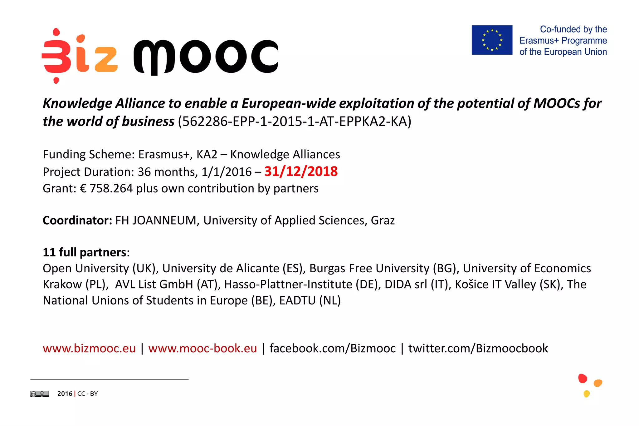 Knowledge Alliance to enable a European-wide exploitation of the potential of MOOCs for
the world of business (562286-EPP-1-2015-1-AT-EPPKA2-KA)
Funding Scheme: Erasmus+, KA2 – Knowledge Alliances
Project Duration: 36 months, 1/1/2016 – 31/12/2018
Grant: € 758.264 plus own contribution by partners
Coordinator: FH JOANNEUM, University of Applied Sciences, Graz
11 full partners:
Open University (UK), University de Alicante (ES), Burgas Free University (BG), University of Economics
Krakow (PL), AVL List GmbH (AT), Hasso-Plattner-Institute (DE), DIDA srl (IT), Košice IT Valley (SK), The
National Unions of Students in Europe (BE), EADTU (NL)
www.bizmooc.eu | www.mooc-book.eu | facebook.com/Bizmooc | twitter.com/Bizmoocbook
 