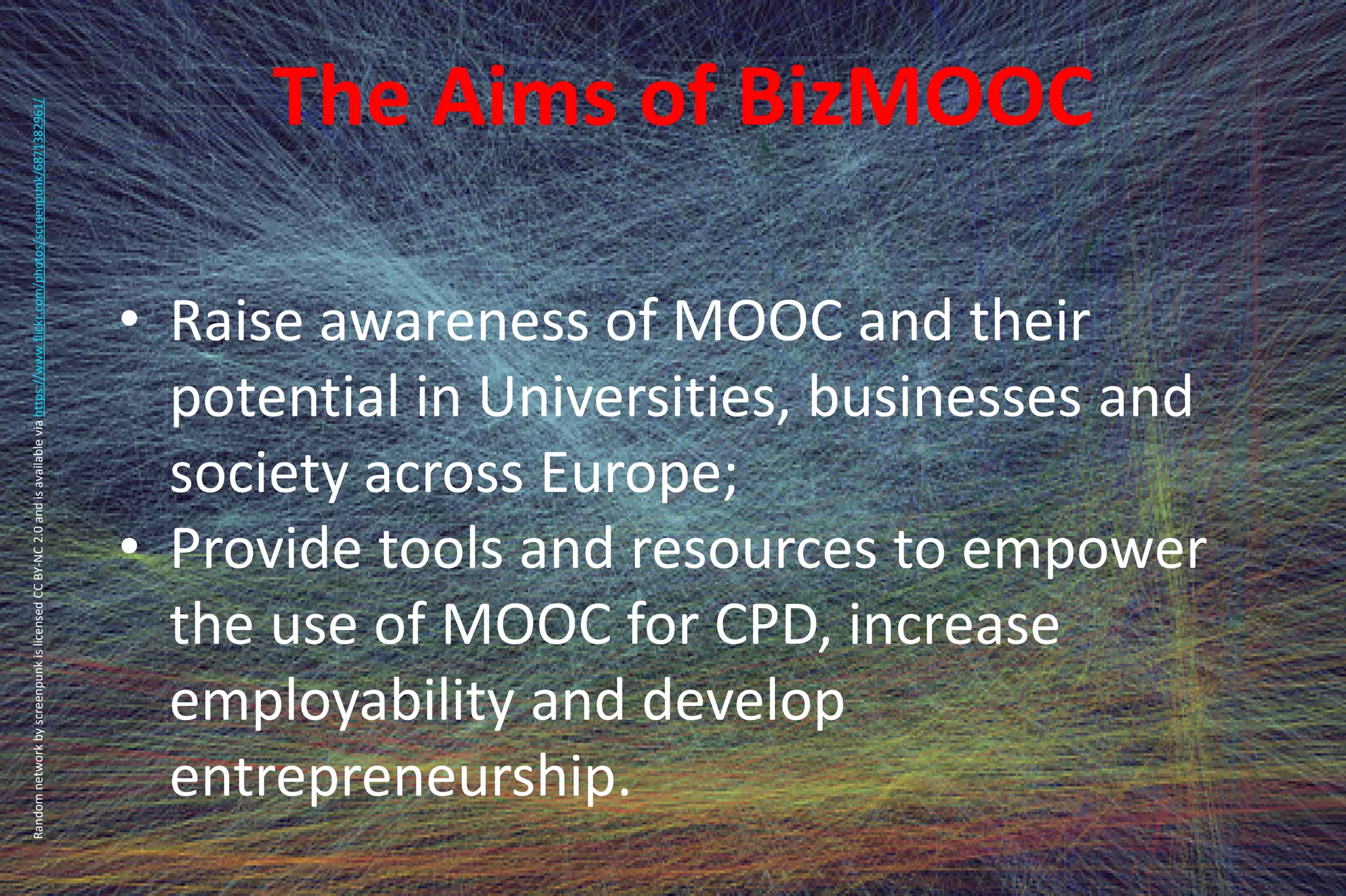 The Aims of BizMOOC
• Raise awareness of MOOC and their
potential in Universities, businesses and
society across Europe;
• Provide tools and resources to empower
the use of MOOC for CPD, increase
employability and develop
entrepreneurship.
RandomnetworkbyscreenpunkislicensedCCBY-NC2.0andisavailableviahttps://www.flickr.com/photos/screenpunk/6871382961/
 