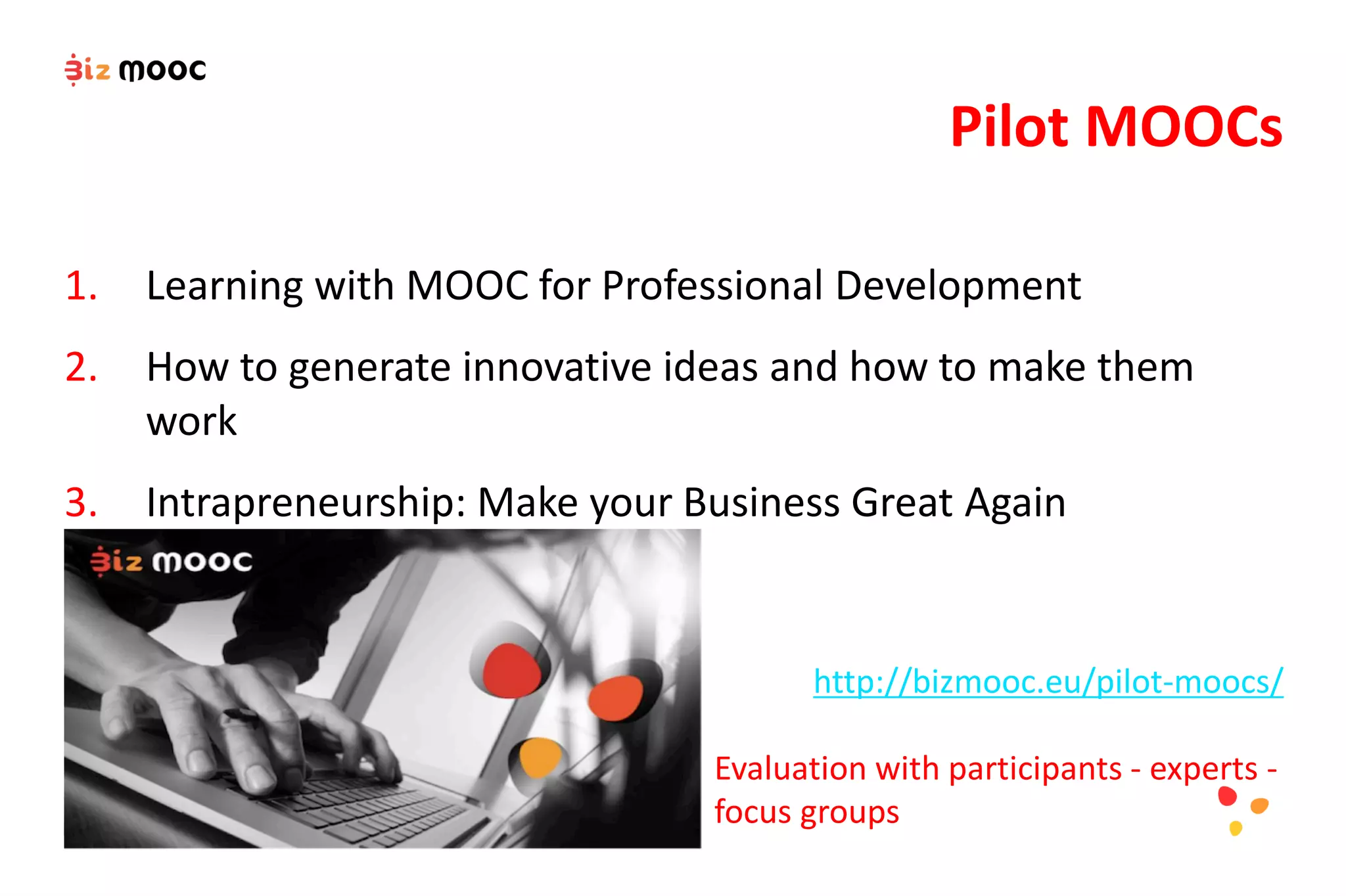 1. Learning with MOOC for Professional Development
2. How to generate innovative ideas and how to make them
work
3. Intrapreneurship: Make your Business Great Again
Pilot MOOCs
http://bizmooc.eu/pilot-moocs/
Evaluation with participants - experts -
focus groups
 