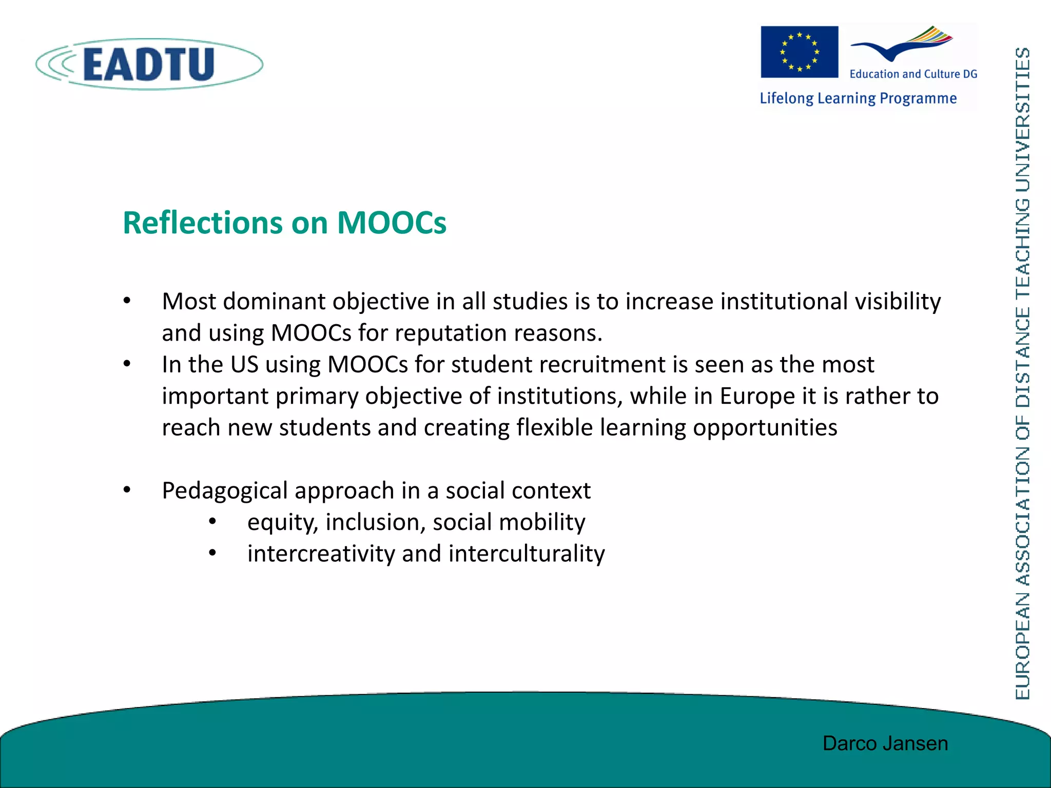 Reflections on MOOCs
• Most dominant objective in all studies is to increase institutional visibility
and using MOOCs for reputation reasons.
• In the US using MOOCs for student recruitment is seen as the most
important primary objective of institutions, while in Europe it is rather to
reach new students and creating flexible learning opportunities
• Pedagogical approach in a social context
• equity, inclusion, social mobility
• intercreativity and interculturality
Darco Jansen
 