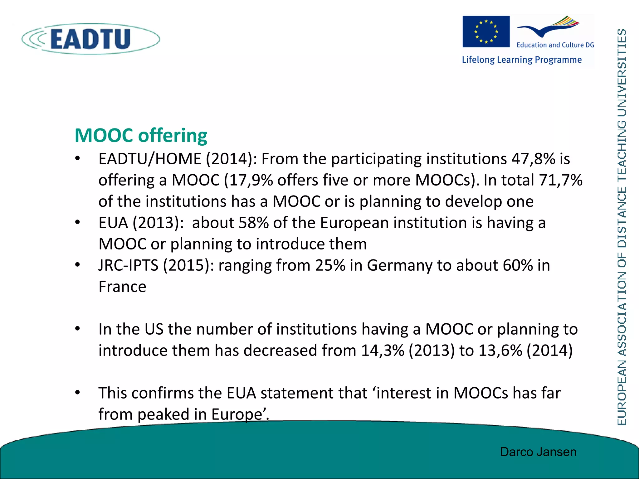 MOOC offering
• EADTU/HOME (2014): From the participating institutions 47,8% is
offering a MOOC (17,9% offers five or more MOOCs). In total 71,7%
of the institutions has a MOOC or is planning to develop one
• EUA (2013): about 58% of the European institution is having a
MOOC or planning to introduce them
• JRC-IPTS (2015): ranging from 25% in Germany to about 60% in
France
• In the US the number of institutions having a MOOC or planning to
introduce them has decreased from 14,3% (2013) to 13,6% (2014)
• This confirms the EUA statement that ‘interest in MOOCs has far
from peaked in Europe’.
Darco Jansen
 