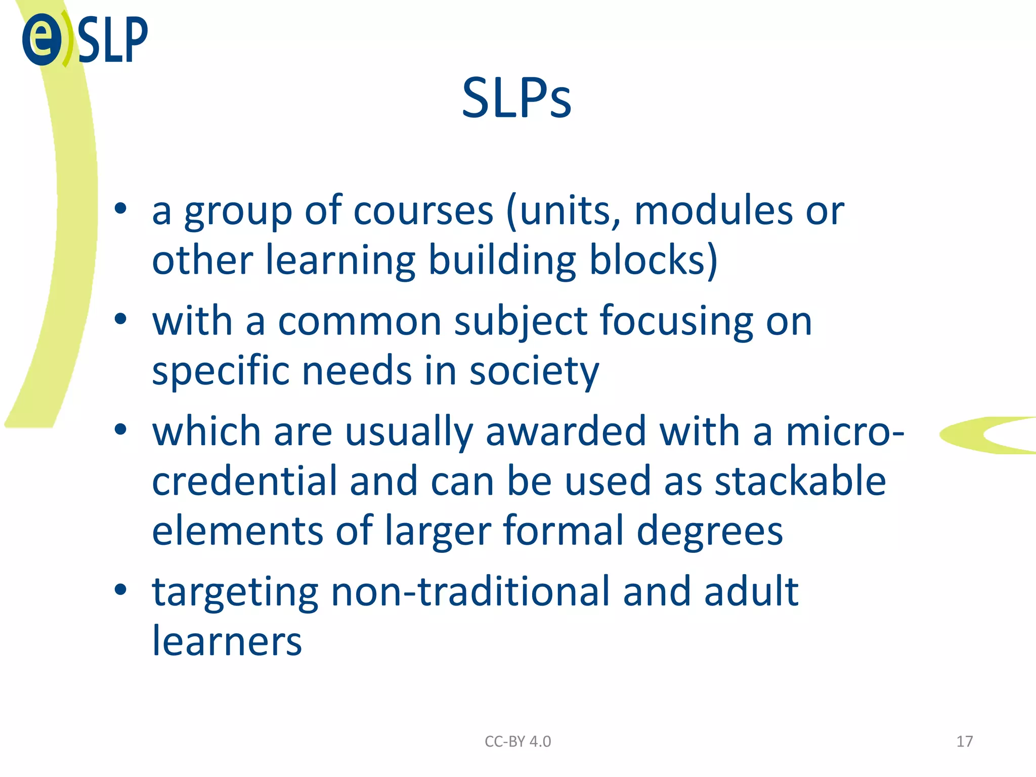 SLPs
• a group of courses (units, modules or
other learning building blocks)
• with a common subject focusing on
specific needs in society
• which are usually awarded with a micro-
credential and can be used as stackable
elements of larger formal degrees
• targeting non-traditional and adult
learners
CC-BY 4.0 17
 