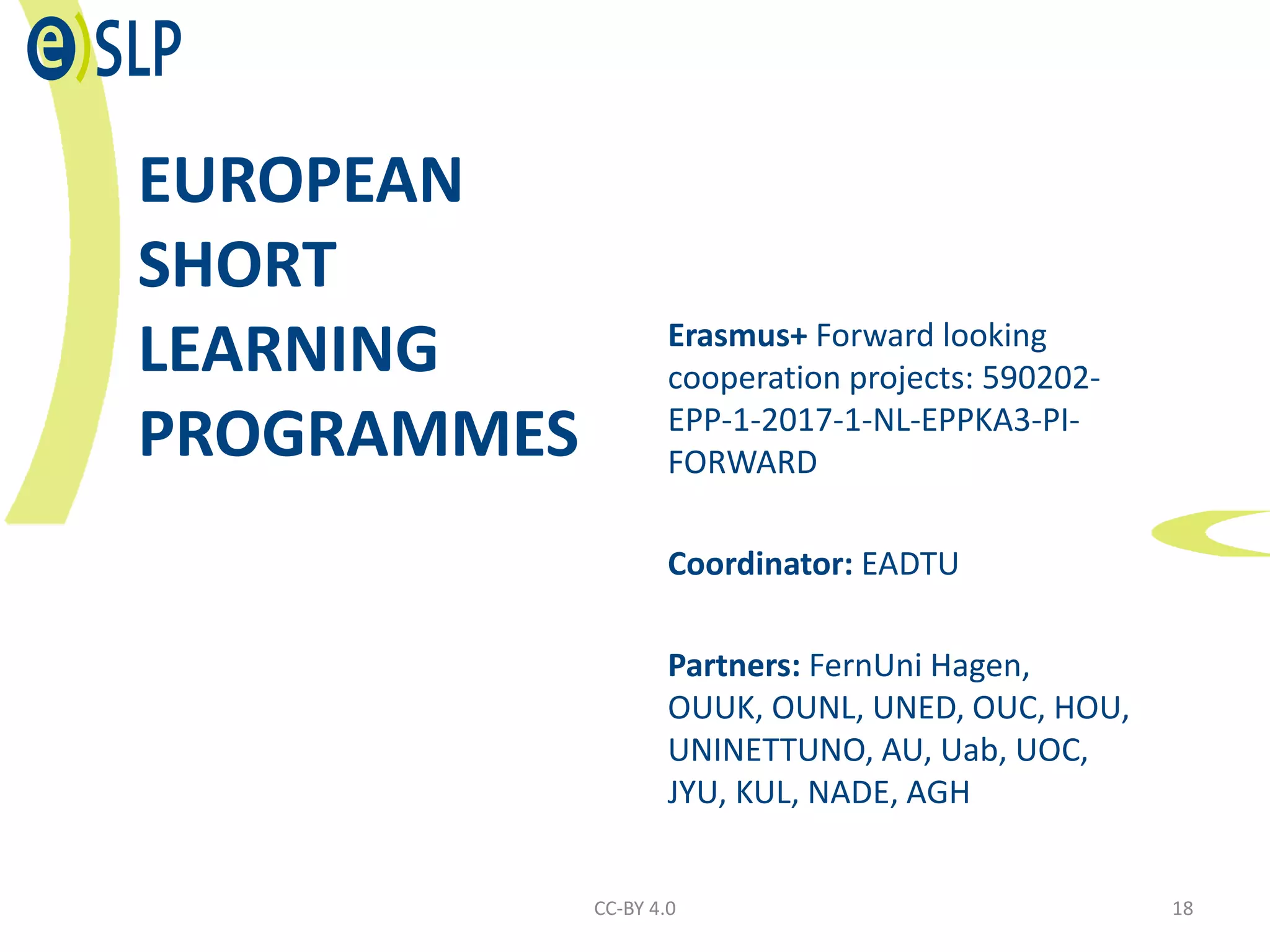 EUROPEAN
SHORT
LEARNING
PROGRAMMES
Erasmus+ Forward looking
cooperation projects: 590202-
EPP-1-2017-1-NL-EPPKA3-PI-
FORWARD
Coordinator: EADTU
Partners: FernUni Hagen,
OUUK, OUNL, UNED, OUC, HOU,
UNINETTUNO, AU, Uab, UOC,
JYU, KUL, NADE, AGH
CC-BY 4.0 18
 