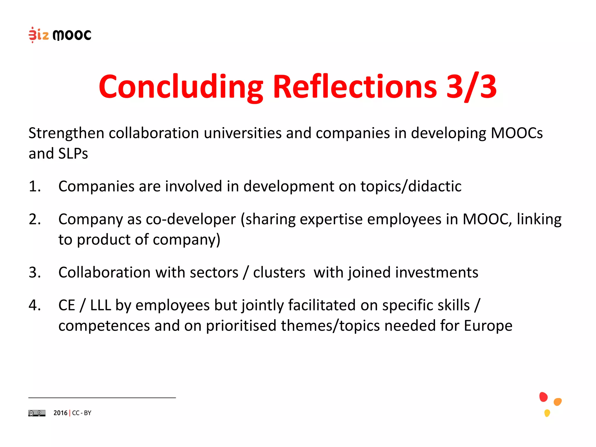 Strengthen collaboration universities and companies in developing MOOCs
and SLPs
1. Companies are involved in development on topics/didactic
2. Company as co-developer (sharing expertise employees in MOOC, linking
to product of company)
3. Collaboration with sectors / clusters with joined investments
4. CE / LLL by employees but jointly facilitated on specific skills /
competences and on prioritised themes/topics needed for Europe
Concluding Reflections 3/3
 
