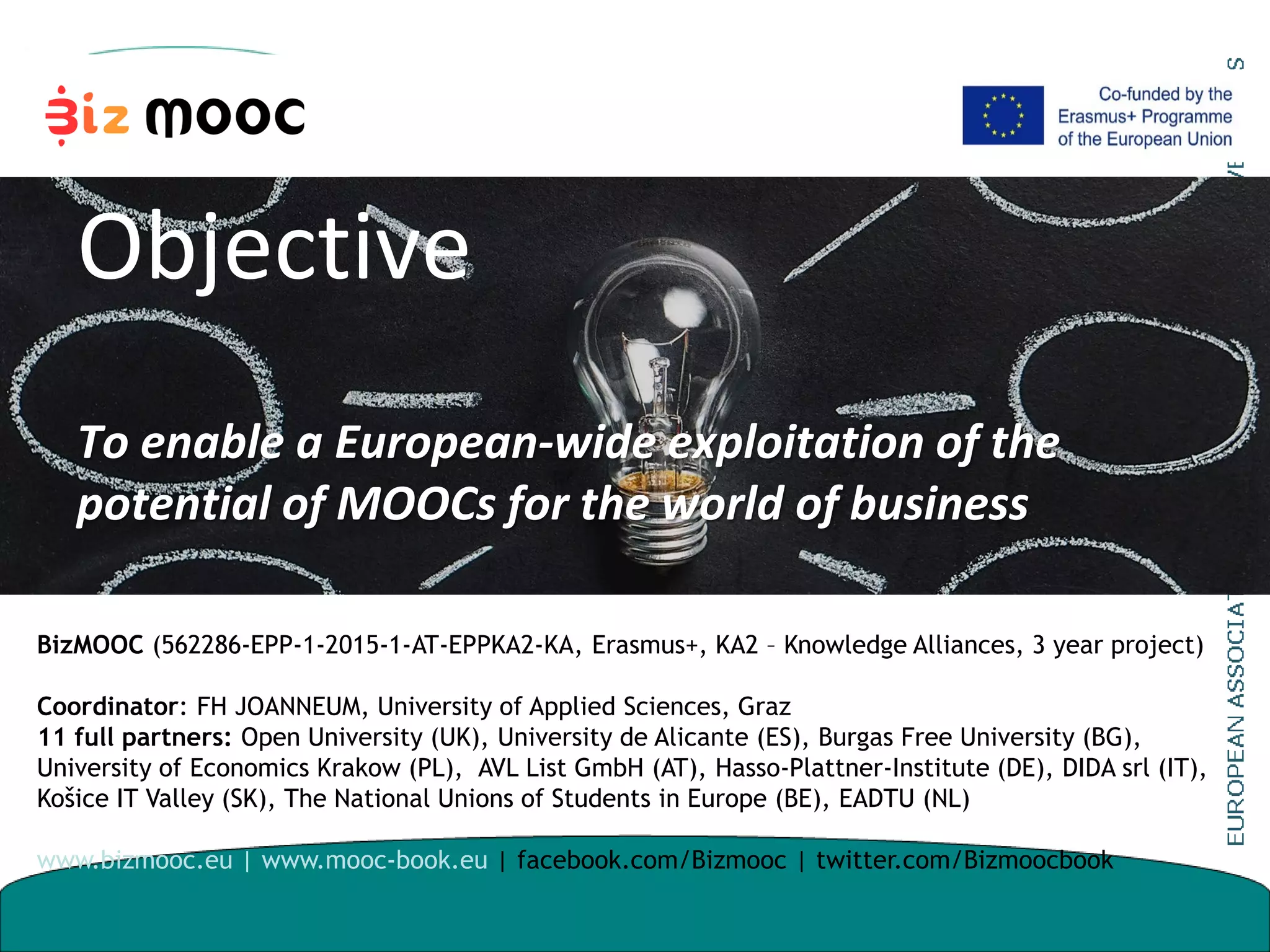 Objective
To enable a European-wide exploitation of the
potential of MOOCs for the world of business
BizMOOC (562286-EPP-1-2015-1-AT-EPPKA2-KA, Erasmus+, KA2 – Knowledge Alliances, 3 year project)
Coordinator: FH JOANNEUM, University of Applied Sciences, Graz
11 full partners: Open University (UK), University de Alicante (ES), Burgas Free University (BG),
University of Economics Krakow (PL), AVL List GmbH (AT), Hasso-Plattner-Institute (DE), DIDA srl (IT),
Košice IT Valley (SK), The National Unions of Students in Europe (BE), EADTU (NL)
www.bizmooc.eu | www.mooc-book.eu | facebook.com/Bizmooc | twitter.com/Bizmoocbook
 