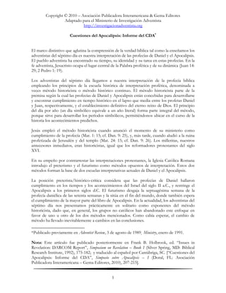 Copyright © 2010 – Asociación Publicadora Interamericana & Gema Editores
                  Adaptado para el Ministerio de Investigación Adventista
                            http://investigacionadventista.org

                       Cuestiones del Apocalipsis: Informe del CDA*


El marco distintivo que aglutina la comprensión de la verdad bíblica tal como la enseñamos los
adventistas del séptimo día es nuestra interpretación de las profecías de Daniel y el Apocalipsis.
El pueblo adventista ha encontrado su tiempo, su identidad y su tarea en estas profecías. En la
fe adventista, Jesucristo ocupa el lugar central de la Palabra profética y de su dinámica (Juan 14:
29; 2 Pedro 1: 19).

Los adventistas del séptimo día llegamos a nuestra interpretación de la profecía bíblica
empleando los principios de la escuela histórica de interpretación profética, denominada a
veces método historicista o método histórico continuo. El método historicista parte de la
premisa según la cual las profecías de Daniel y Apocalipsis están concebidas para desarrollarse
y encontrar cumplimiento en tiempo histórico en el lapso que media entre los profetas Daniel
y Juan, respectivamente, y el establecimiento definitivo del eterno reino de Dios. El principio
del día por año (un día simbólico equivale a un año literal) forma parte integral del método,
porque sirve para desarrollar los períodos simbólicos, permitiéndonos ubicar en el curso de la
historia los acontecimientos predichos.

Jesús empleó el método historicista cuando anunció el momento de su ministerio como
cumplimiento de la profecía (Mar. 1: 15; cf. Dan. 9: 25), y, más tarde, cuando aludió a la ruina
profetizada de Jerusalén y del templo (Mat. 24: 15; cf. Dan. 9: 26). Los milleritas, nuestros
antecesores inmediatos, eran historicistas, igual que los reformadores protestantes del siglo
XVI.

En su empeño por contrarrestar las interpretaciones protestantes, la Iglesia Católica Romana
introdujo el preterismo y el futurismo como métodos opuestos de interpretación. Estos dos
métodos forman la base de dos escuelas interpretativas actuales de Daniel y el Apocalipsis.

La posición preterista/histórico-crítica considera que las profecías de Daniel hallaron
cumplimiento en los tiempos y los acontecimientos del Israel del siglo II a.C., y restringe el
Apocalipsis a los primeros siglos d.C. El futurismo desgaja la septuagésima semana de la
profecía daniélica de las setenta semanas y la sitúa en el fin del mundo, donde también espera
el cumplimiento de la mayor parte del libro de Apocalipsis. En la actualidad, los adventistas del
séptimo día nos presentamos prácticamente en solitario como exponentes del método
historicista, dado que, en general, los grupos no católicos han abandonado este enfoque en
favor de uno u otro de los dos métodos mencionados. Como cabía esperar, el cambio de
método ha llevado inevitablemente a cambios en las conclusiones.

*Publicado previamente en Adventist Review, 3 de agosto de 1989¸ Ministry, enero de 1991.

Nota: Este artículo fue publicado posteriormente en Frank B. Holbrook, ed. “Issues in
Revelation: DARCOM Report”, Simposium on Revelation – Book I (Silver Spring, MD: Biblical
Research Institute, 1992), 175-182; y traducido al español por Cantábriga, SC. [“Cuestiones del
Apocalipsis: Informe del CDA”, Simposio sobre Apocalipsis – I (Doral, FL: Asociación
Publicadora Interamericana – Gema Editores, 2010), 207-215].


                                                1
 