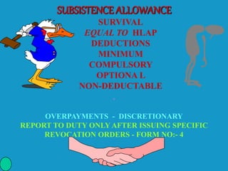 SUBSISTENCE ALLOWANCE
SURVIVAL
EQUAL TO HLAP
DEDUCTIONS
MINIMUM
COMPULSORY
OPTIONA L
NON-DEDUCTABLE
.
OVERPAYMENTS - DISCRETIONARY
REPORT TO DUTY ONLY AFTER ISSUING SPECIFIC
REVOCATION ORDERS - FORM NO:- 4
 