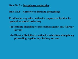 Rule No.7 – Disciplinary authorities
Rule No.8 – Authority to institute proceedings
President or any other authority empowered by him, by
general or special order may
(a) Institute disciplinary proceedings against any Railway
Servant
(b) Direct a disciplinary authority to institute disciplinary
proceedings against any Railway servant
 